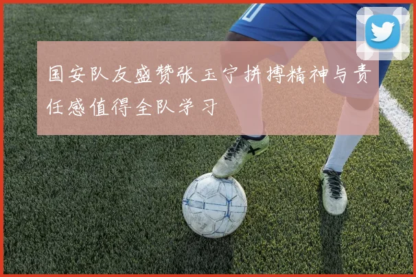 国安队友盛赞张玉宁拼搏精神与责任感值得全队学习