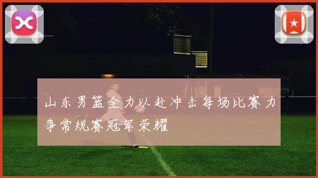 山东男篮全力以赴冲击每场比赛力争常规赛冠军荣耀