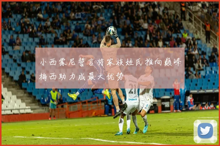 小西蒙尼誓言将家族姓氏推向巅峰梅西助力成最大优势