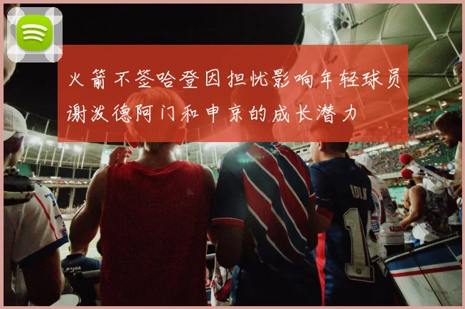 火箭不签哈登因担忧影响年轻球员谢泼德阿门和申京的成长潜力