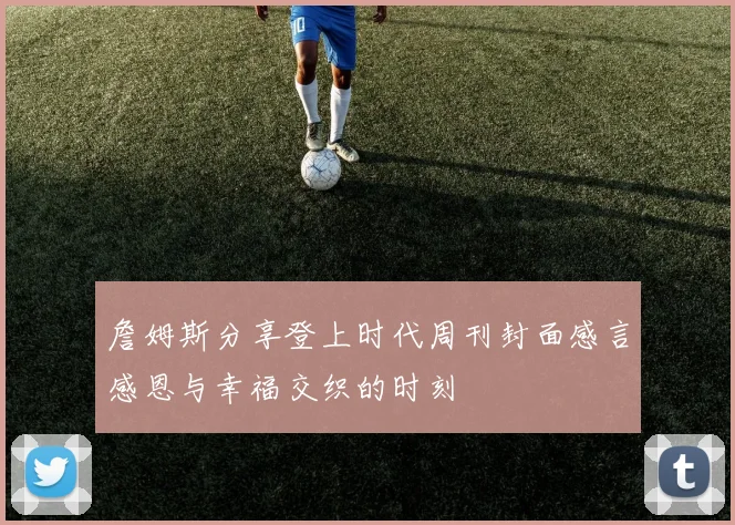 詹姆斯分享登上时代周刊封面感言感恩与幸福交织的时刻