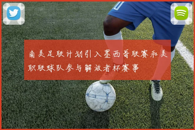 南美足联计划引入墨西哥联赛和美职联球队参与解放者杯赛事