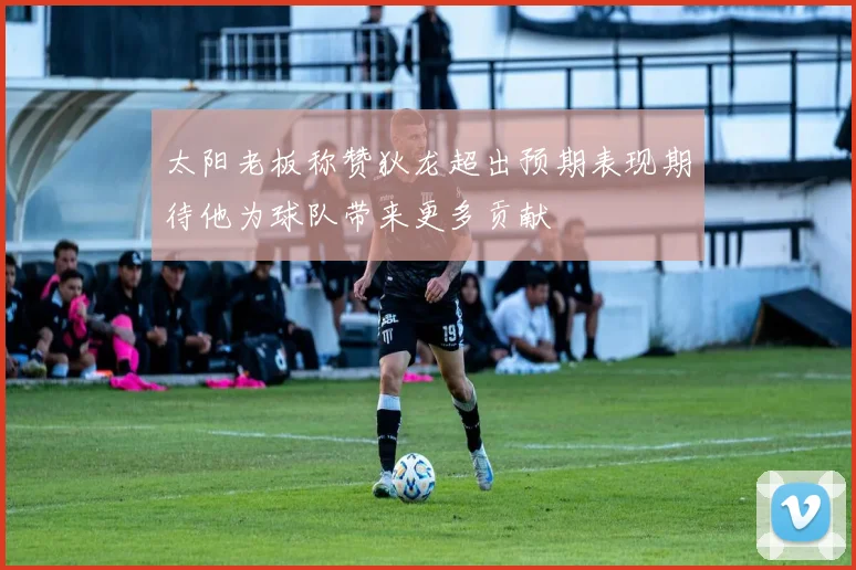 太阳老板称赞狄龙超出预期表现期待他为球队带来更多贡献