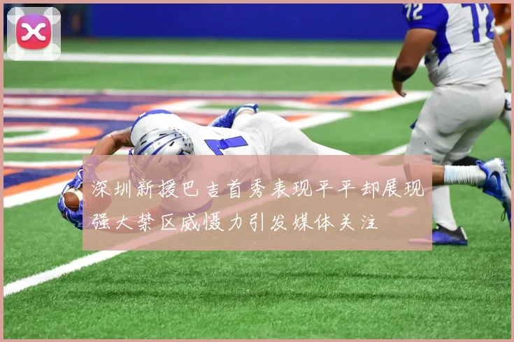 深圳新援巴吉首秀表现平平却展现强大禁区威慑力引发媒体关注
