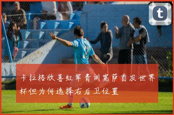 卡拉格欣喜红军青训宽萨首发世界杯但为何选择右后卫位置