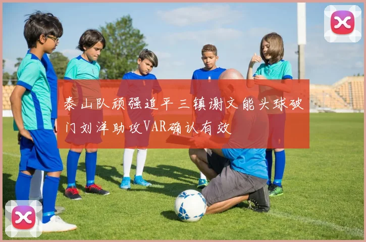 泰山队顽强追平三镇谢文能头球破门刘洋助攻VAR确认有效