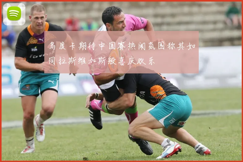 乌度卡期待中国赛热闹氛围称其如同拉斯维加斯般喜庆欢乐