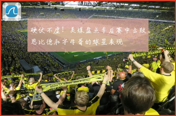 硬仗不虚！美媒盘点季后赛中击败恩比德和字母哥的球星表现