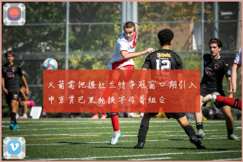 火箭需把握杜兰特争冠窗口期引入申京贾巴里轮换字母哥组合