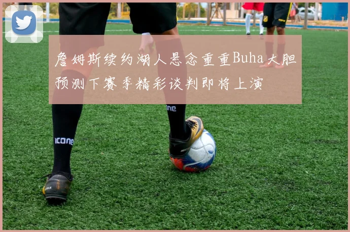 詹姆斯续约湖人悬念重重Buha大胆预测下赛季精彩谈判即将上演