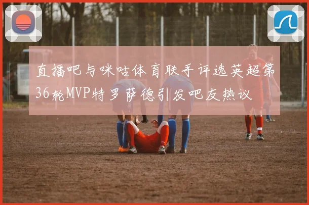 直播吧与咪咕体育联手评选英超第36轮MVP特罗萨德引发吧友热议