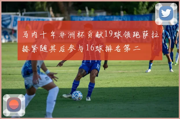 马内十年非洲杯贡献19球领跑萨拉赫紧随其后参与16球排名第二
