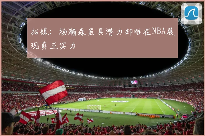 拓媒：杨瀚森虽具潜力却难在NBA展现真正实力